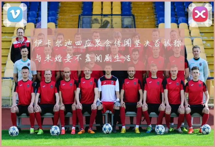 伊卡尔迪回应聚会传闻坚决否认称与未婚妻不靠闹剧生活