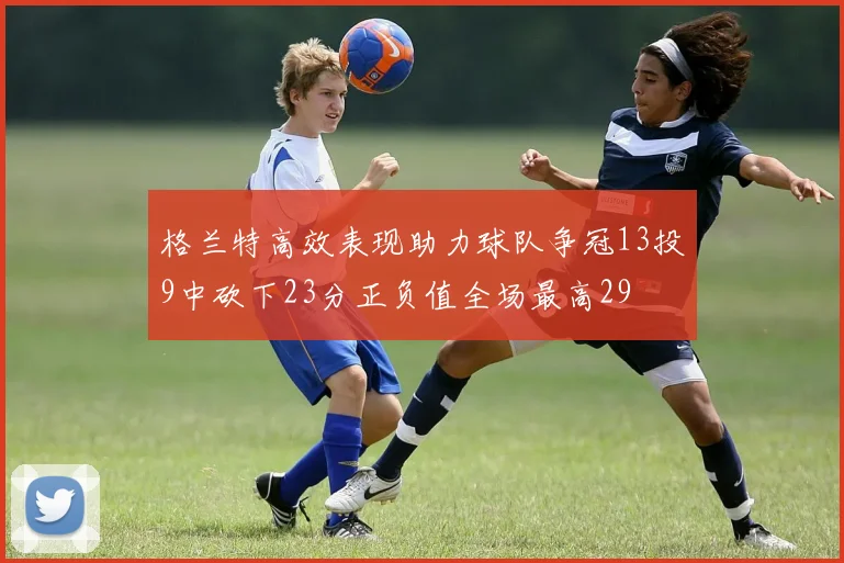 格兰特高效表现助力球队争冠13投9中砍下23分正负值全场最高29