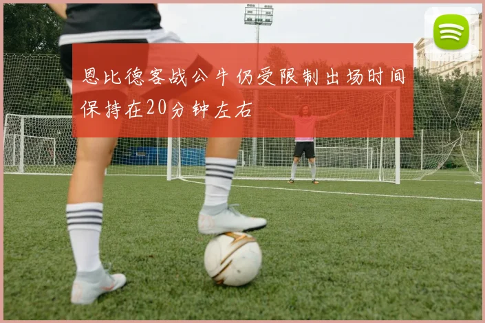 恩比德客战公牛仍受限制出场时间保持在20分钟左右