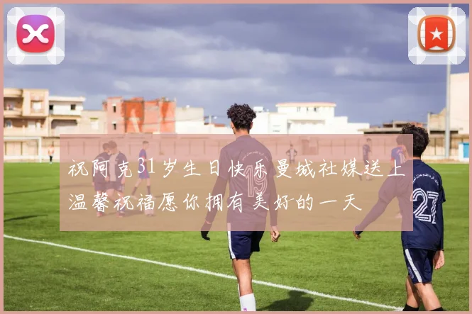 祝阿克31岁生日快乐曼城社媒送上温馨祝福愿你拥有美好的一天