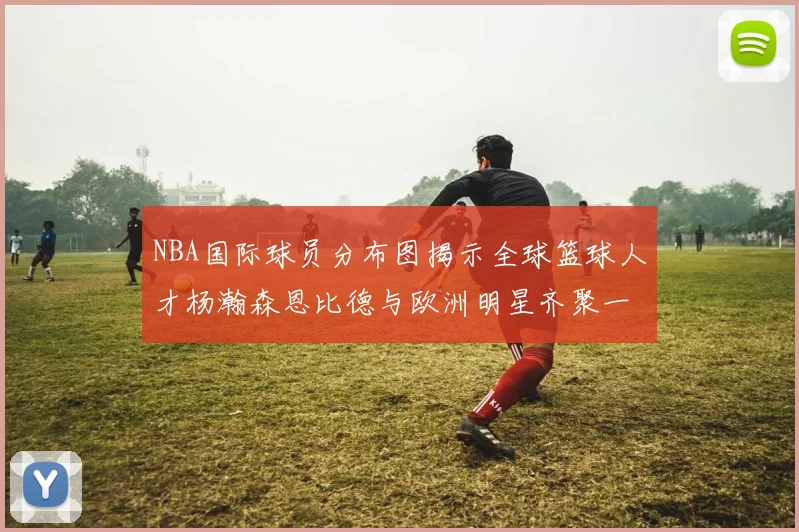 NBA国际球员分布图揭示全球篮球人才杨瀚森恩比德与欧洲明星齐聚一堂