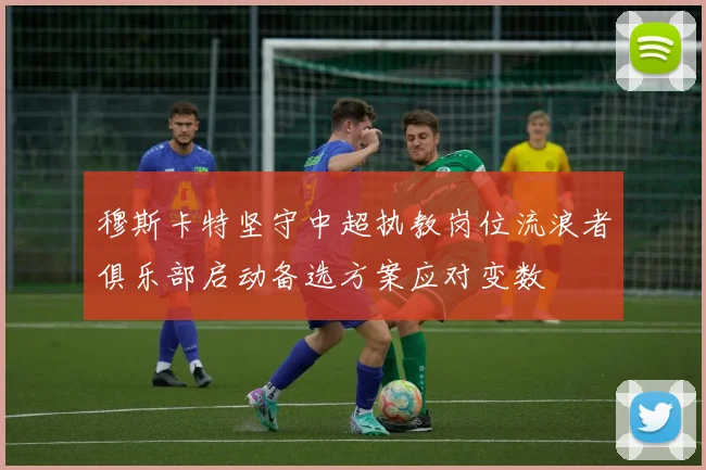 穆斯卡特坚守中超执教岗位流浪者俱乐部启动备选方案应对变数