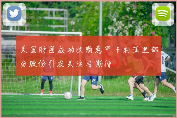 美国财团成功收购意甲卡利亚里部分股份引发关注与期待