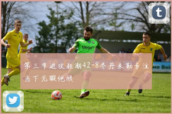 第三节进攻狂潮42-8乔丹米勒专注当下无暇他顾