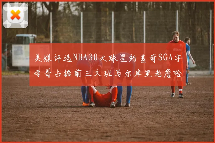 美媒评选NBA30大球星约基奇SGA字母哥占据前三文班马尔库里老詹哈登排名揭晓