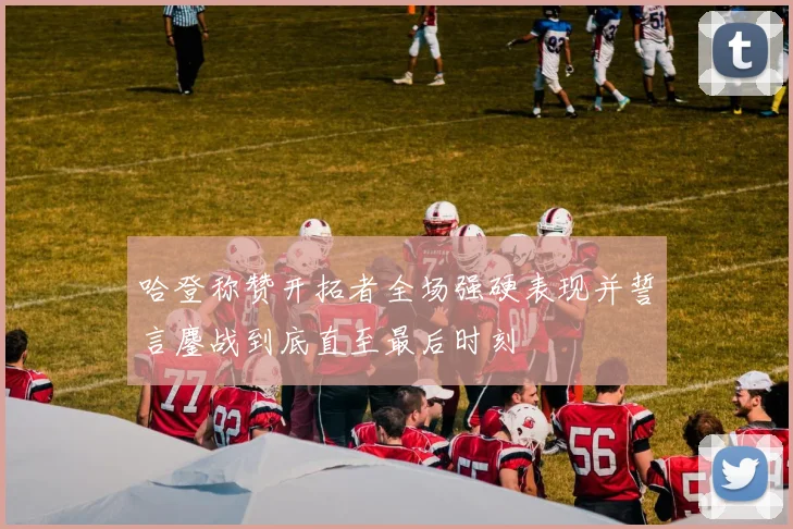 哈登称赞开拓者全场强硬表现并誓言鏖战到底直至最后时刻