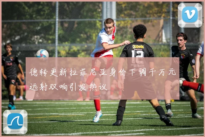 德转更新拉菲尼亚身价下调千万元远射双响引发热议