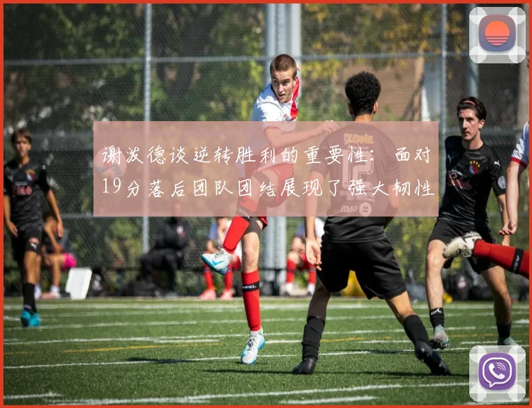 谢泼德谈逆转胜利的重要性：面对19分落后团队团结展现了强大韧性