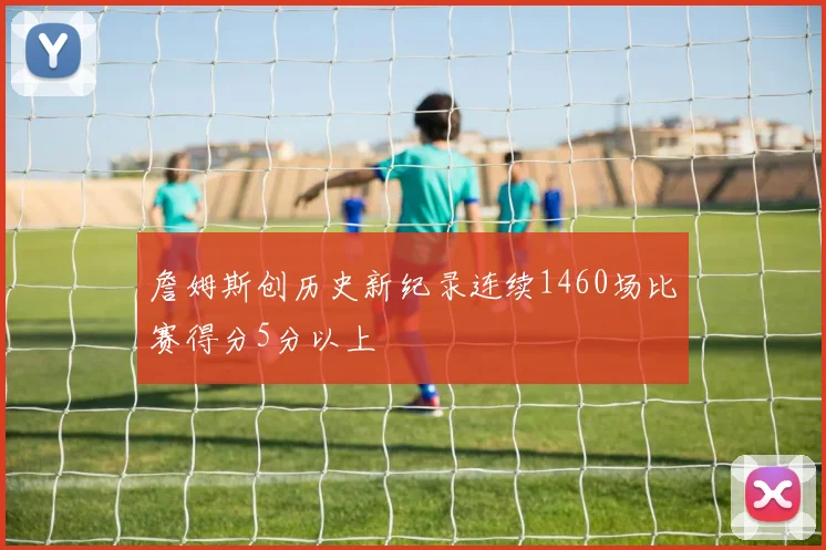 詹姆斯创历史新纪录连续1460场比赛得分5分以上