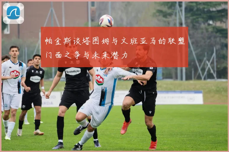 帕金斯谈塔图姆与文班亚马的联盟门面之争与未来潜力