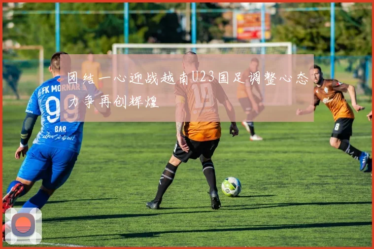 团结一心迎战越南U23国足调整心态力争再创辉煌
