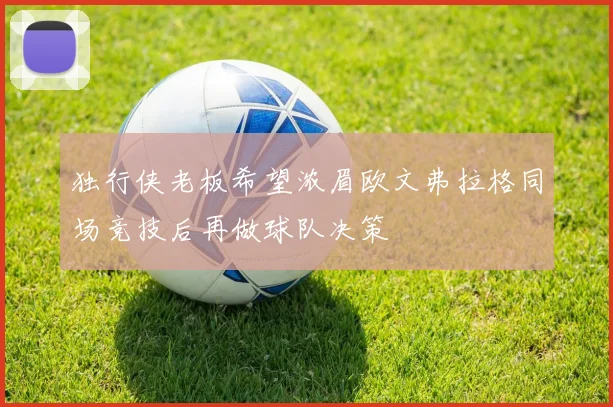 独行侠老板希望浓眉欧文弗拉格同场竞技后再做球队决策