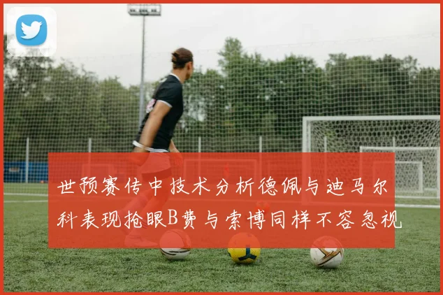 世预赛传中技术分析德佩与迪马尔科表现抢眼B费与索博同样不容忽视