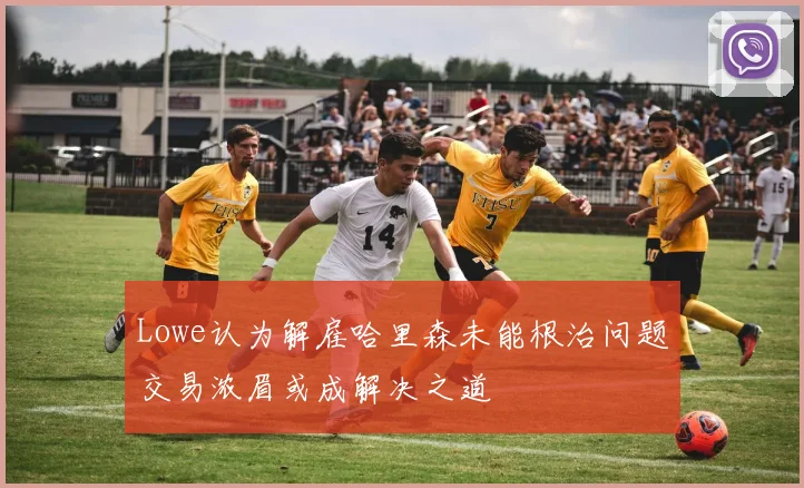 Lowe认为解雇哈里森未能根治问题交易浓眉或成解决之道