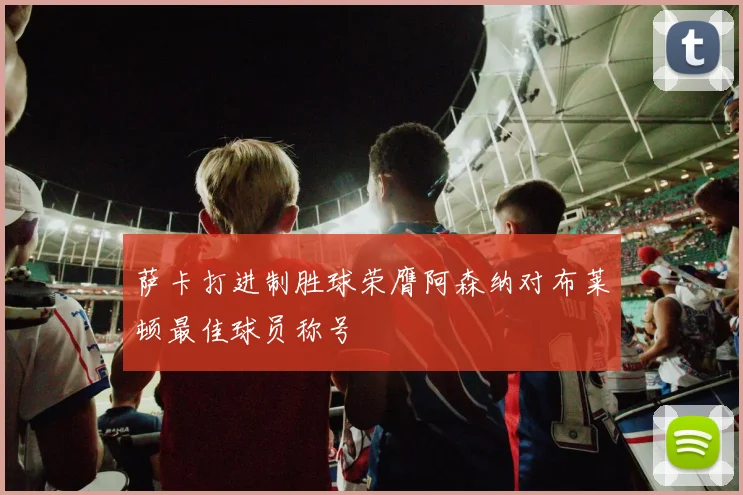 萨卡打进制胜球荣膺阿森纳对布莱顿最佳球员称号