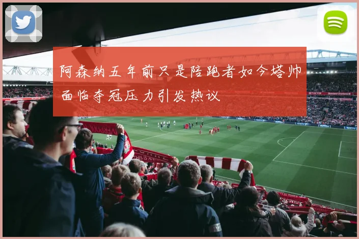 阿森纳五年前只是陪跑者如今塔帅面临夺冠压力引发热议