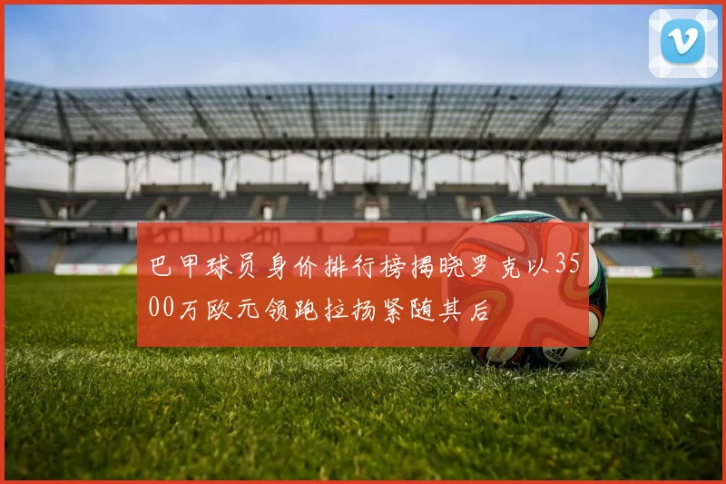 巴甲球员身价排行榜揭晓罗克以3500万欧元领跑拉扬紧随其后