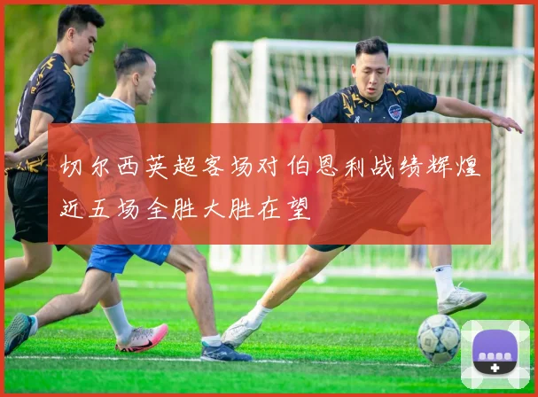 切尔西英超客场对伯恩利战绩辉煌近五场全胜大胜在望