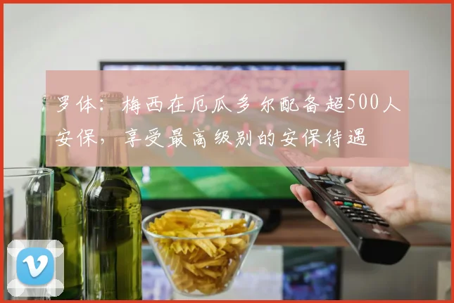 罗体：梅西在厄瓜多尔配备超500人安保，享受最高级别的安保待遇