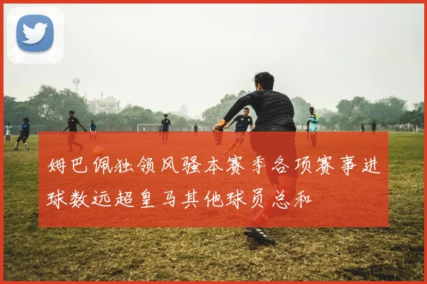 姆巴佩独领风骚本赛季各项赛事进球数远超皇马其他球员总和