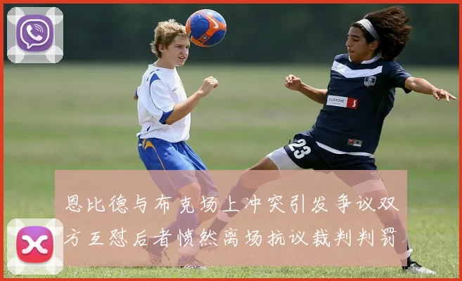 恩比德与布克场上冲突引发争议双方互怼后者愤然离场抗议裁判判罚