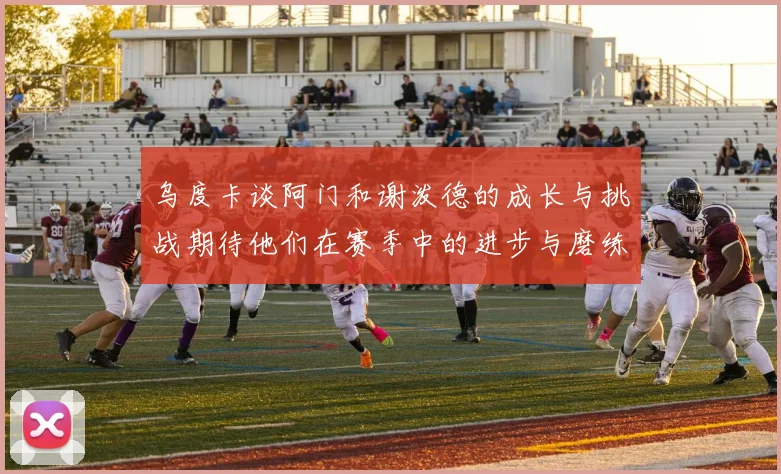 乌度卡谈阿门和谢泼德的成长与挑战期待他们在赛季中的进步与磨练