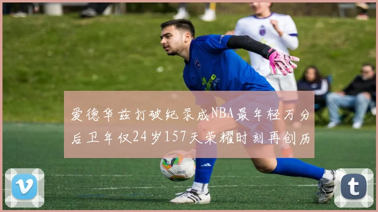 爱德华兹打破纪录成NBA最年轻万分后卫年仅24岁157天荣耀时刻再创历史