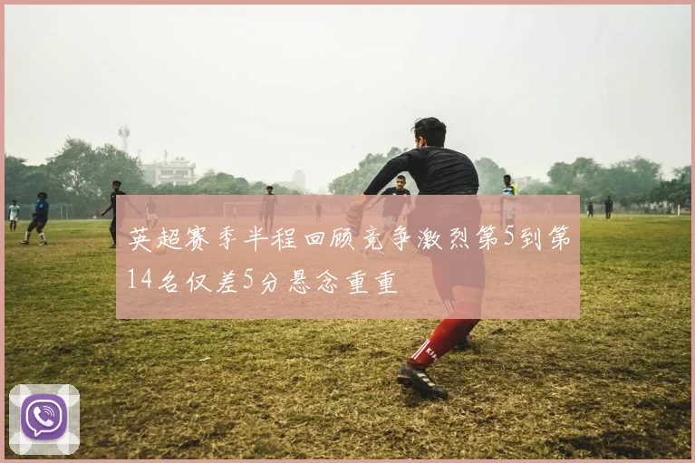 英超赛季半程回顾竞争激烈第5到第14名仅差5分悬念重重