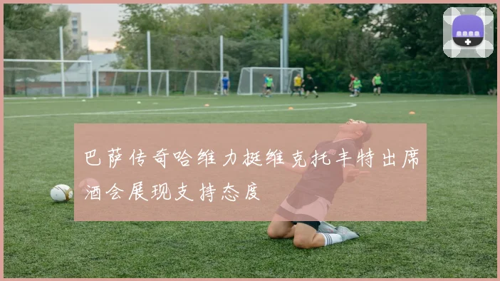 巴萨传奇哈维力挺维克托丰特出席酒会展现支持态度