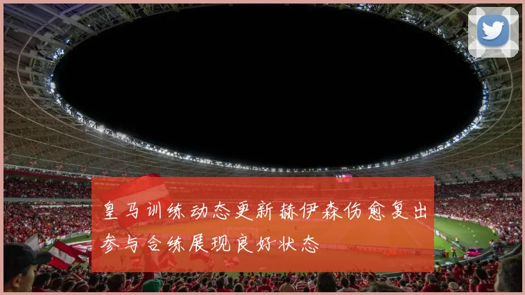皇马训练动态更新赫伊森伤愈复出参与合练展现良好状态