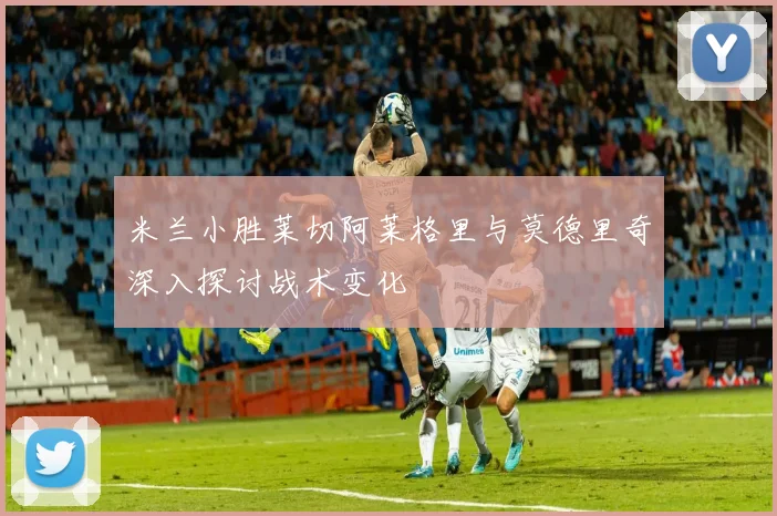 米兰小胜莱切阿莱格里与莫德里奇深入探讨战术变化