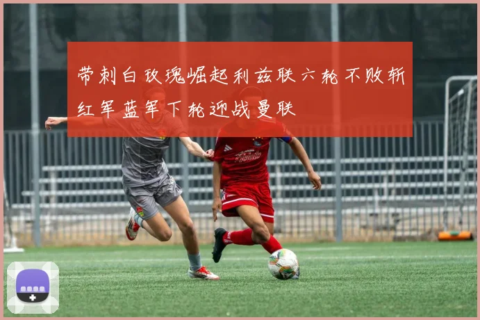 带刺白玫瑰崛起利兹联六轮不败斩红军蓝军下轮迎战曼联