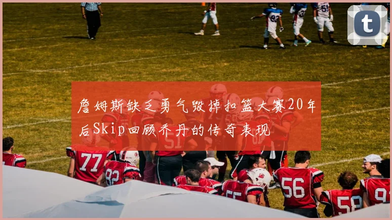 詹姆斯缺乏勇气毁掉扣篮大赛20年后Skip回顾乔丹的传奇表现