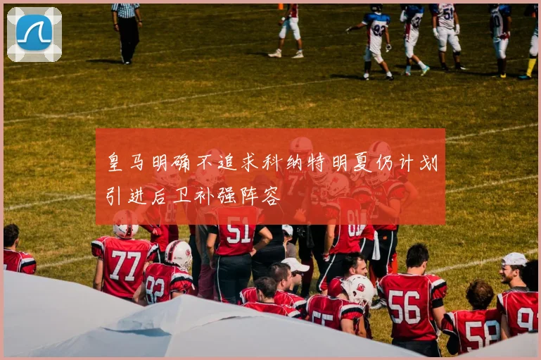 皇马明确不追求科纳特明夏仍计划引进后卫补强阵容