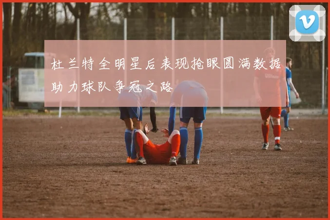 杜兰特全明星后表现抢眼圆满数据助力球队争冠之路